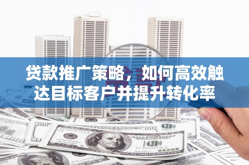 荣县贷款推广策略，如何高效触达目标客户并提升转化率