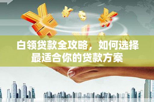 姑苏白领贷款全攻略，如何选择最适合你的贷款方案